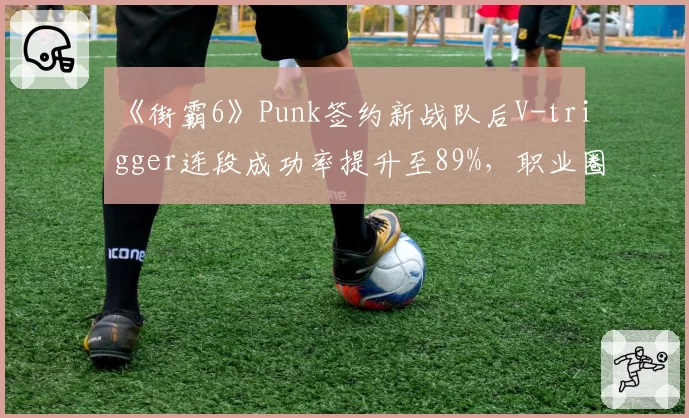 《街霸6》Punk签约新战队后V-trigger连段成功率提升至89%，职业圈格局生变