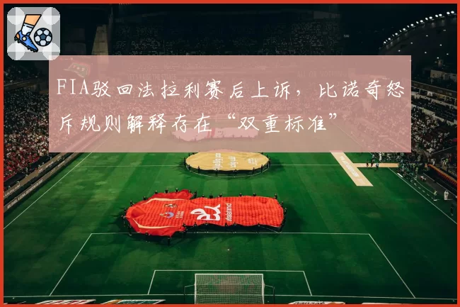 FIA驳回法拉利赛后上诉，比诺奇怒斥规则解释存在“双重标准”