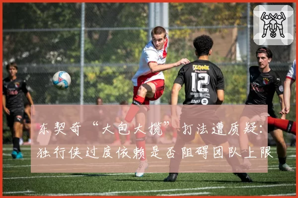 东契奇“大包大揽”打法遭质疑:独行侠过度依赖是否阻碍团队上限?