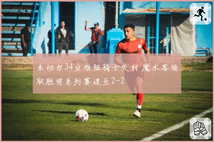 米切尔34分难阻骑士失利 魔术客场取胜将系列赛追至2-2