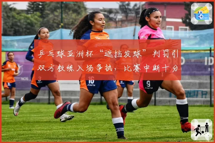 乒乓球亚洲杯“遮挡发球”判罚引双方教练入场争执,比赛中断十分钟