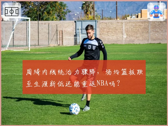 周琦内线统治力骤降,场均篮板跌至生涯新低还能重返NBA吗?