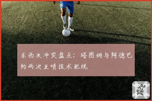 东西决冲突盘点：塔图姆与阿德巴约两次互喷技术犯规