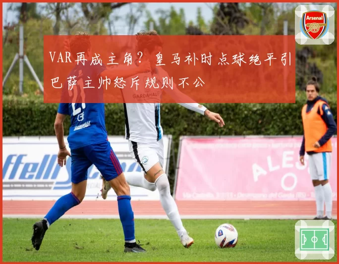 VAR再成主角?皇马补时点球绝平引巴萨主帅怒斥规则不公