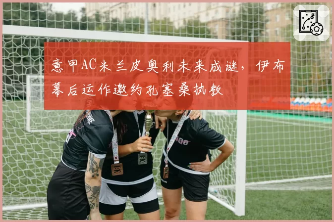意甲AC米兰皮奥利未来成谜,伊布幕后运作邀约孔塞桑执教