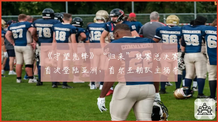 《守望先锋》“归来”联赛总决赛首次登陆亚洲,首尔王朝队主场夺冠