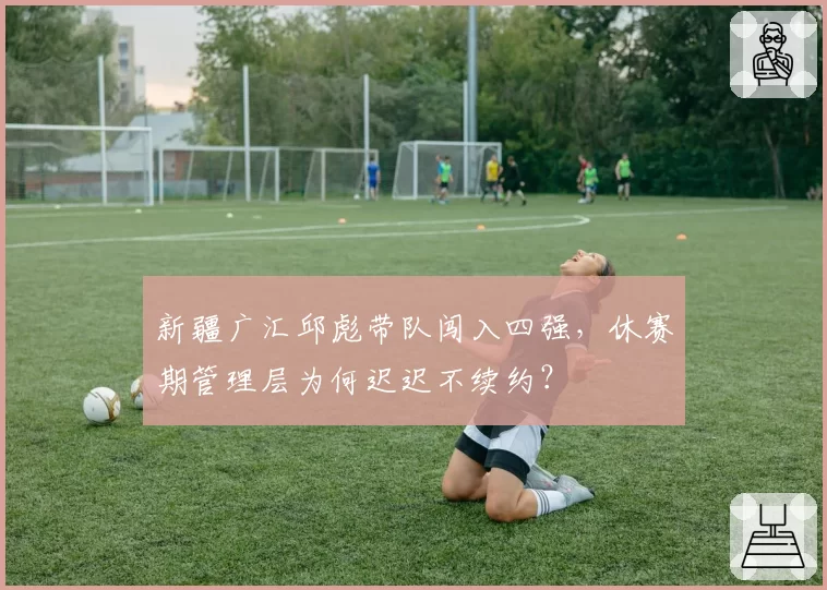 新疆广汇邱彪带队闯入四强,休赛期管理层为何迟迟不续约?