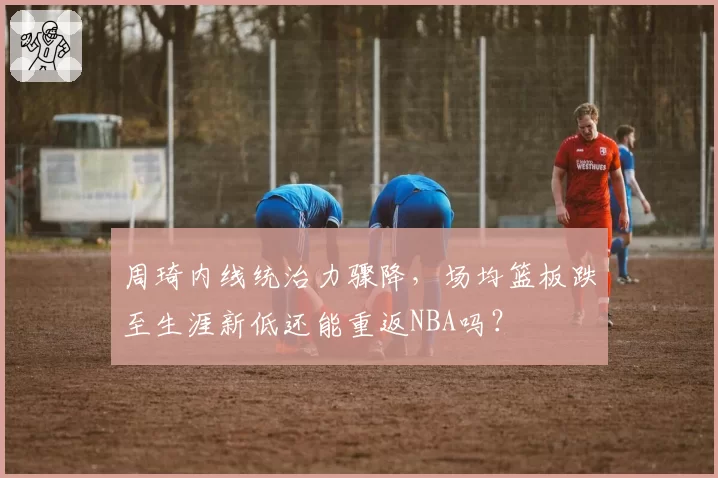 周琦内线统治力骤降,场均篮板跌至生涯新低还能重返NBA吗?