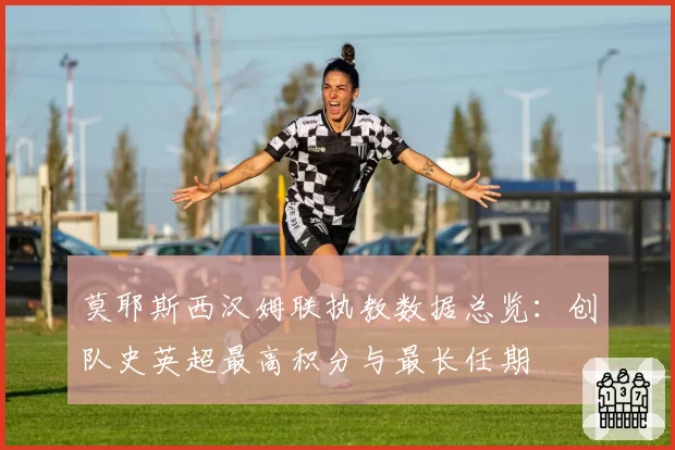 莫耶斯西汉姆联执教数据总览：创队史英超最高积分与最长任期