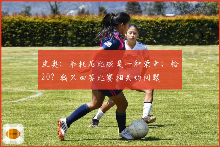 皮奥:和托尼比较是一种荣幸;恰20?我只回答比赛相关的问题
