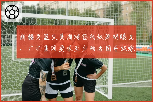 新疆男篮交易周琦签约权筹码曝光，广汇集团要求至少两名国手级球员