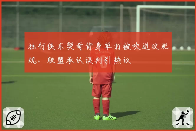 独行侠东契奇背身单打被吹进攻犯规,联盟承认误判引热议