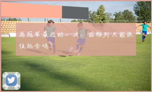 离冠军最近的一次,兹维列夫能抓住机会吗?