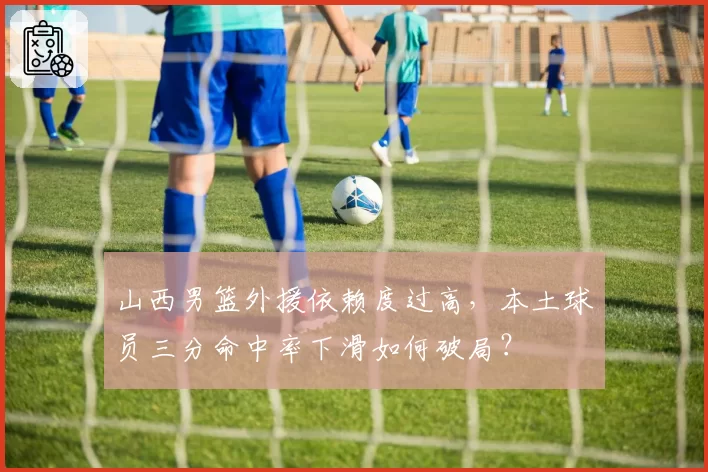 山西男篮外援依赖度过高,本土球员三分命中率下滑如何破局?