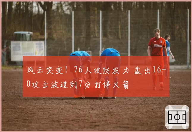 风云突变！76人攻防发力 轰出16-0攻击波追到7分打停火箭