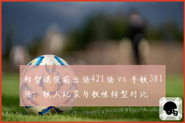 郑智退役前出场421场 vs 李铁381场:铁人纪录与教练转型对比