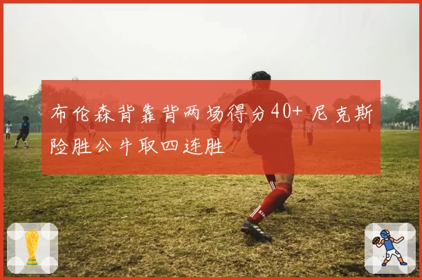 布伦森背靠背两场得分40+ 尼克斯险胜公牛取四连胜