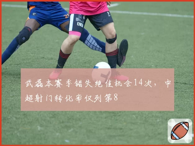 武磊本赛季错失绝佳机会14次,中超射门转化率仅列第8