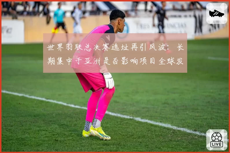 世界羽联总决赛选址再引风波：长期集中于亚洲是否影响项目全球发展平衡？