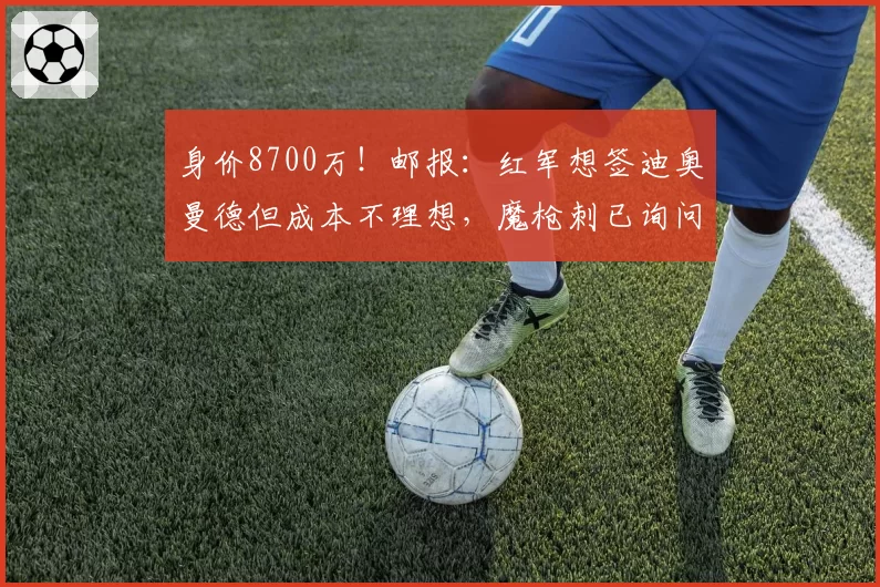身价8700万!邮报:红军想签迪奥曼德但成本不理想,魔枪刺已询问