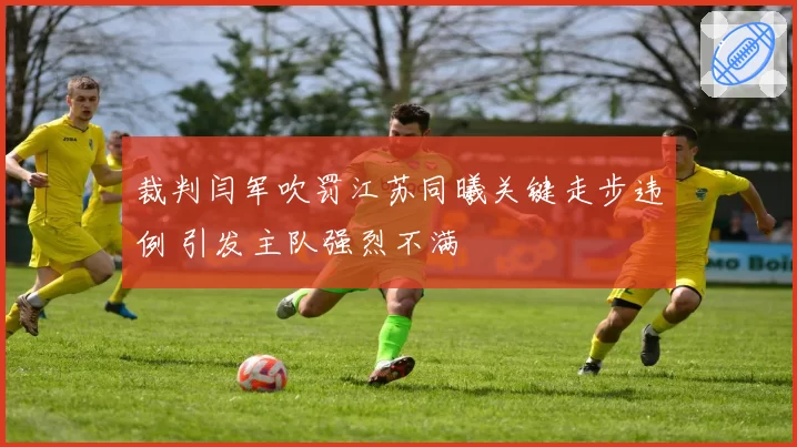 裁判闫军吹罚江苏同曦关键走步违例 引发主队强烈不满