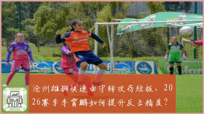 沧州雄狮快速由守转攻存短板，2026赛季李霄鹏如何提升反击精度？