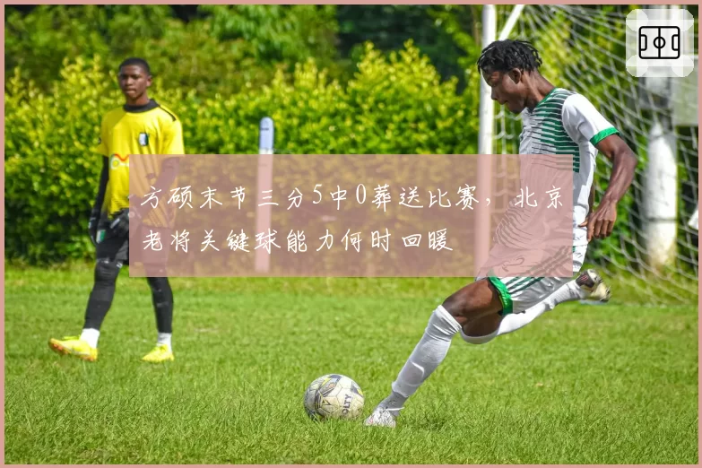 方硕末节三分5中0葬送比赛,北京老将关键球能力何时回暖