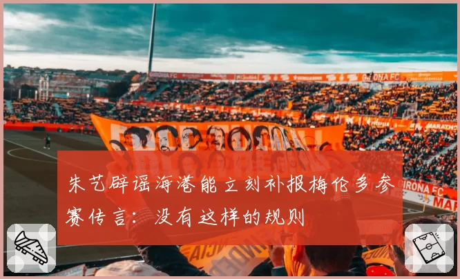 朱艺辟谣海港能立刻补报梅伦多参赛传言：没有这样的规则