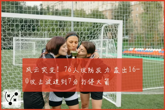 风云突变！76人攻防发力 轰出16-0攻击波追到7分打停火箭