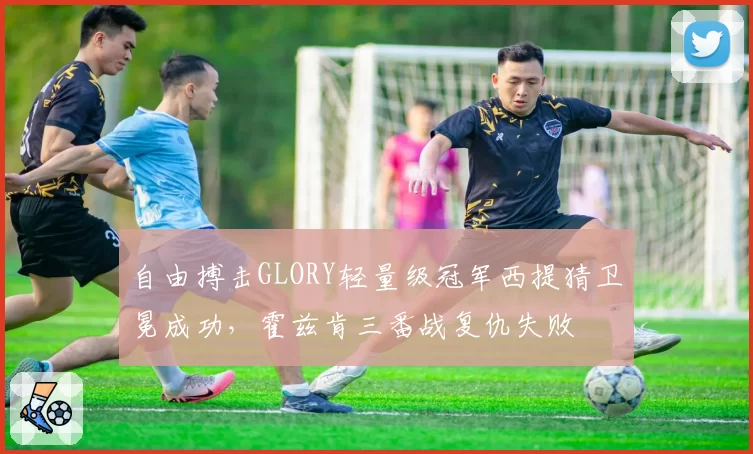 自由搏击GLORY轻量级冠军西提猜卫冕成功,霍兹肯三番战复仇失败