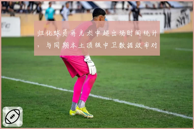 归化球员蒋光太中超出场时间统计,与同期本土顶级中卫数据效率对比