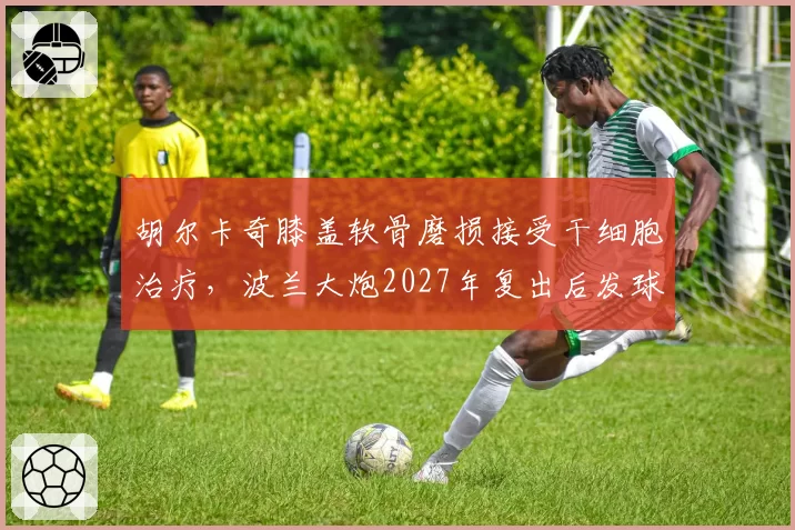 胡尔卡奇膝盖软骨磨损接受干细胞治疗，波兰大炮2027年复出后发球威力能否恢复？