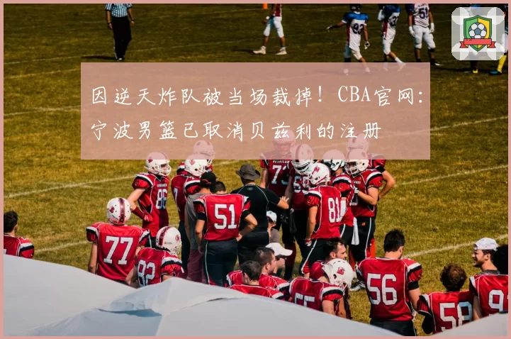 因逆天炸队被当场裁掉！CBA官网：宁波男篮已取消贝兹利的注册