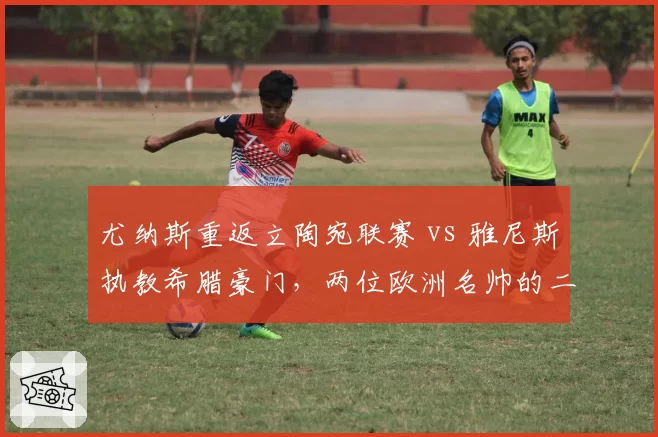 尤纳斯重返立陶宛联赛 vs 雅尼斯执教希腊豪门，两位欧洲名帅的二次创业谁更成功