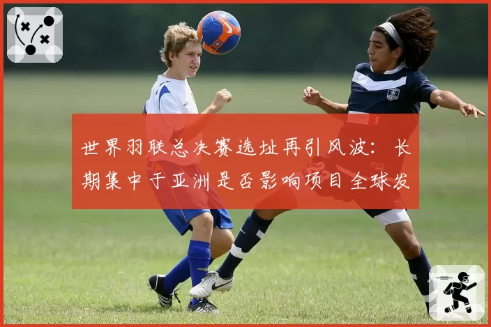 世界羽联总决赛选址再引风波：长期集中于亚洲是否影响项目全球发展平衡？