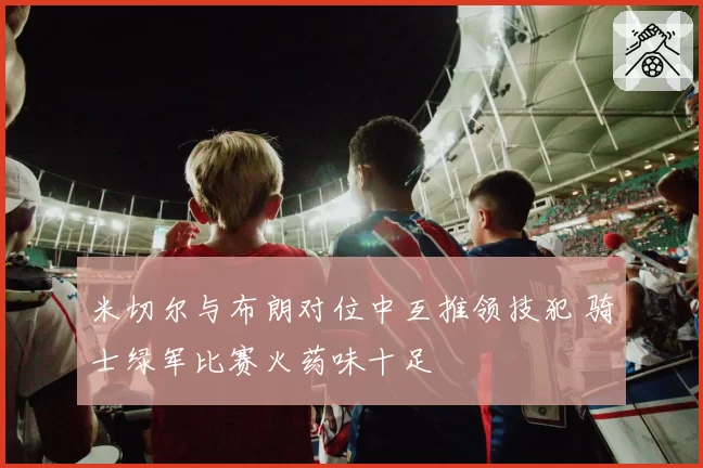 米切尔与布朗对位中互推领技犯 骑士绿军比赛火药味十足