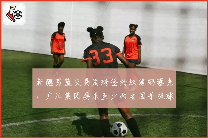 新疆男篮交易周琦签约权筹码曝光，广汇集团要求至少两名国手级球员