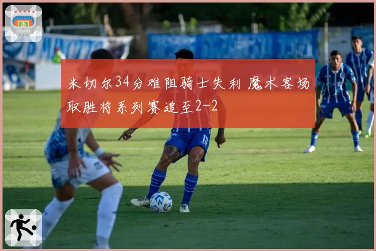 米切尔34分难阻骑士失利 魔术客场取胜将系列赛追至2-2