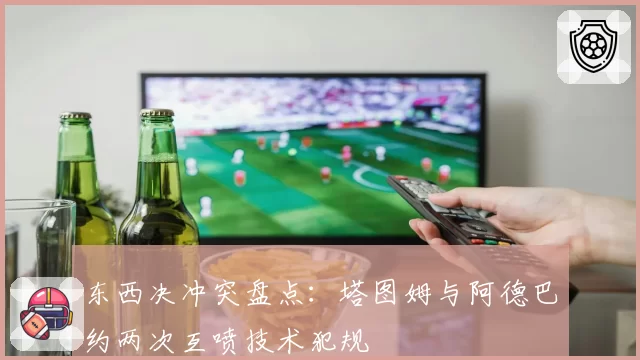 东西决冲突盘点：塔图姆与阿德巴约两次互喷技术犯规
