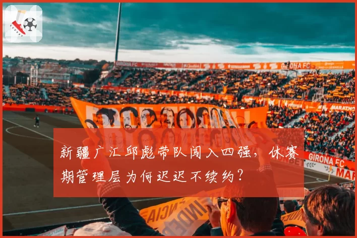 新疆广汇邱彪带队闯入四强，休赛期管理层为何迟迟不续约？