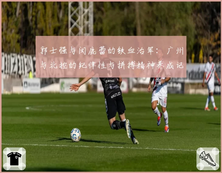 郭士强与闵鹿蕾的铁血治军:广州与北控的纪律性与拼搏精神养成记