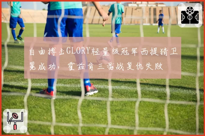 自由搏击GLORY轻量级冠军西提猜卫冕成功,霍兹肯三番战复仇失败