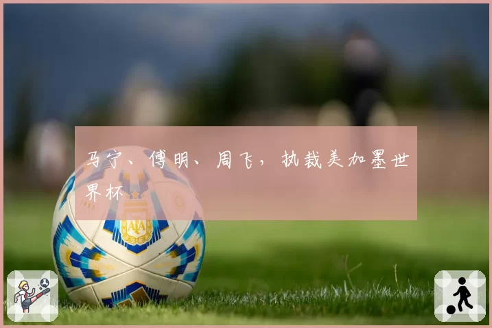 马宁、傅明、周飞,执裁美加墨世界杯