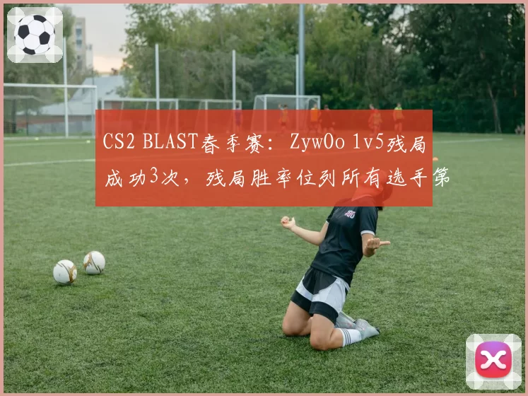 CS2 BLAST春季赛：ZywOo 1v5残局成功3次，残局胜率位列所有选手第一