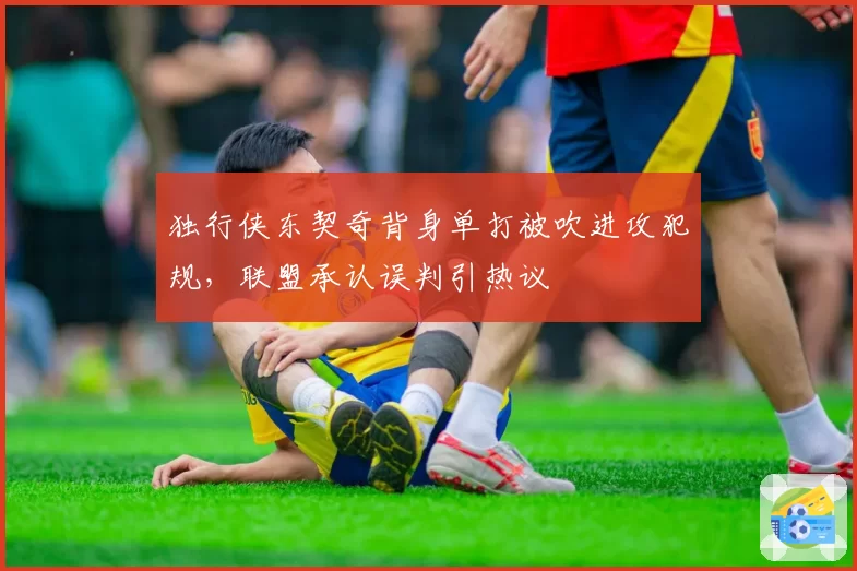 独行侠东契奇背身单打被吹进攻犯规,联盟承认误判引热议