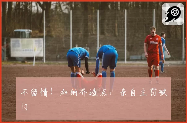 不留情！加纳乔造点，亲自主罚破门