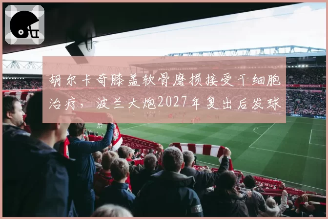 胡尔卡奇膝盖软骨磨损接受干细胞治疗，波兰大炮2027年复出后发球威力能否恢复？