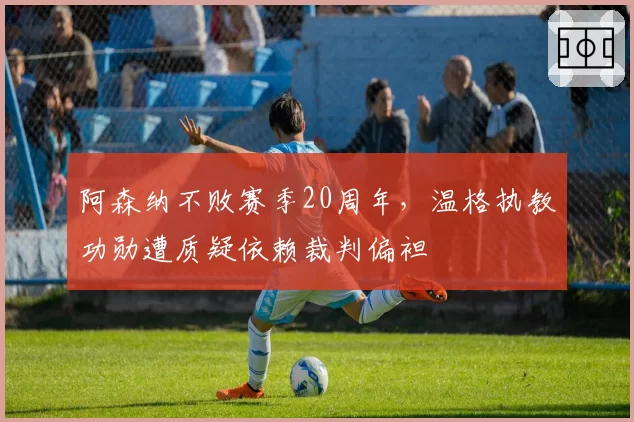 阿森纳不败赛季20周年，温格执教功勋遭质疑依赖裁判偏袒