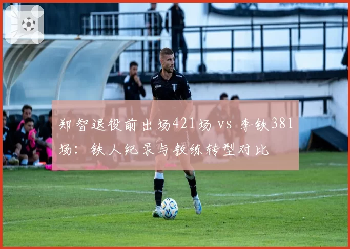 郑智退役前出场421场 vs 李铁381场:铁人纪录与教练转型对比
