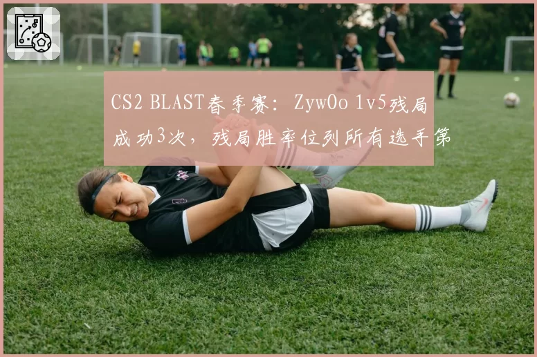 CS2 BLAST春季赛：ZywOo 1v5残局成功3次，残局胜率位列所有选手第一